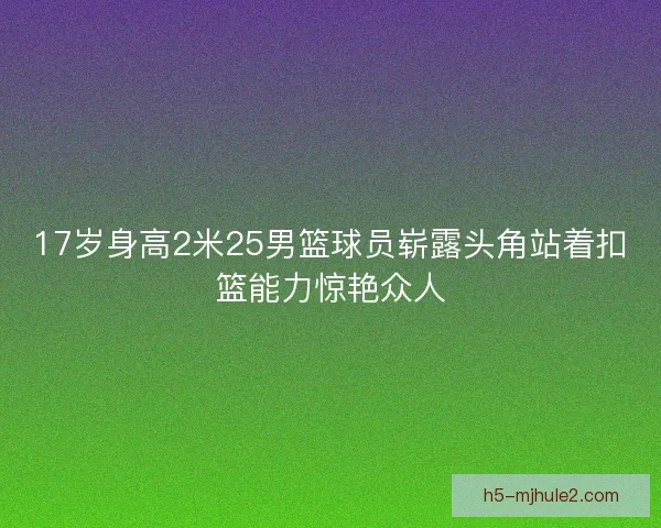 17岁身高2米25男篮球员崭露头角站着扣篮能力惊艳众人