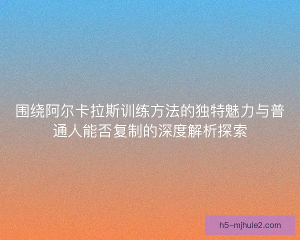 围绕阿尔卡拉斯训练方法的独特魅力与普通人能否复制的深度解析探索 围绕阿尔卡拉斯训练方法的独特魅力与普通人能否复制的深度解析探索