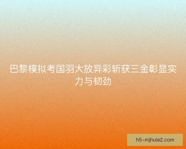 巴黎模拟考国羽大放异彩斩获三金彰显实力与韧劲