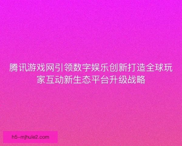 腾讯游戏网引领数字娱乐创新打造全球玩家互动新生态平台升级战略