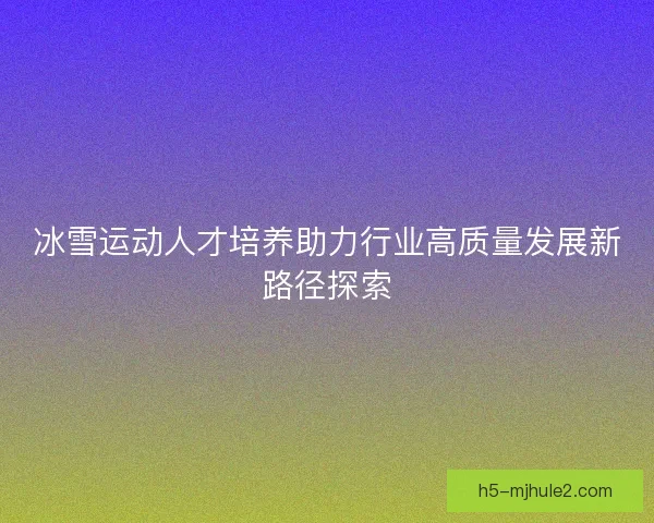冰雪运动人才培养助力行业高质量发展新路径探索