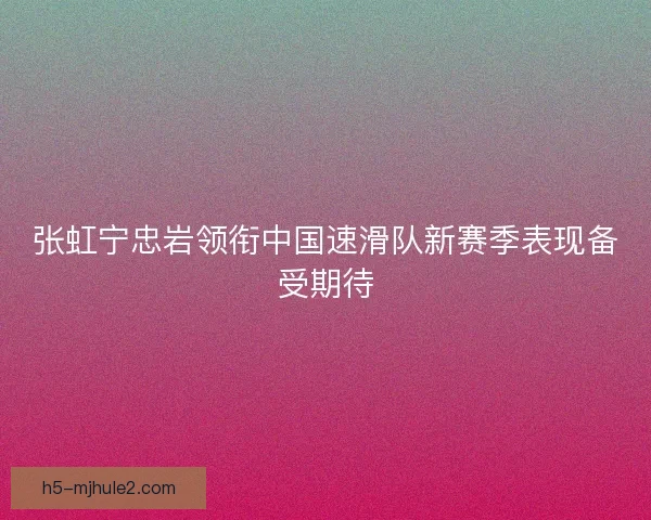 张虹宁忠岩领衔中国速滑队新赛季表现备受期待 张虹宁忠岩领衔中国速滑队新赛季表现备受期待