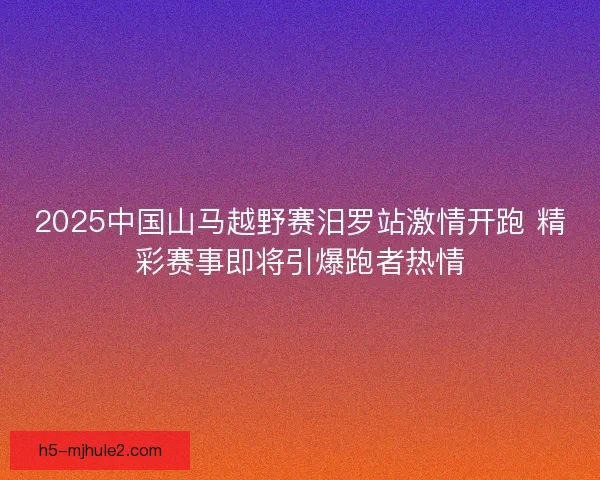 2025中国山马越野赛汨罗站激情开跑 精彩赛事即将引爆跑者热情 2025中国山马越野赛汨罗站激情开跑 精彩赛事即将引爆跑者热情